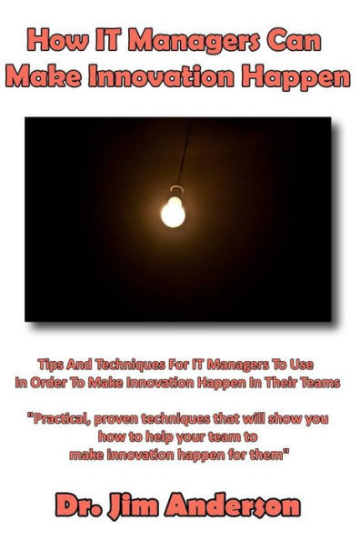 How IT Managers Can Make Innovation Happen: Tips And Techniques For IT Managers To Use In Order To Make Innovation Happen In Their Teams
