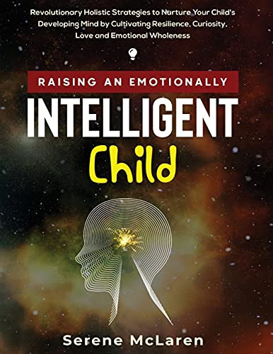 Raising An Emotionally Intelligent Child. Revolutionary Holistic Strategies To Nurture Your Child'S Developing Mind By Cultivating Resilience, Curiosity, Love And Emotional Wholeness