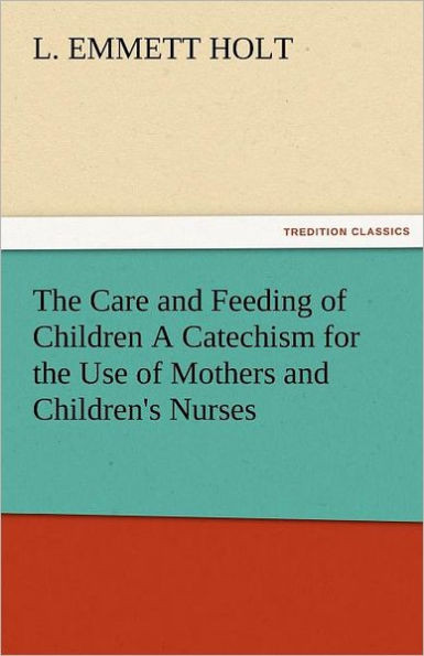 The Care and Feeding of Children a Catechism for the Use of Mothers and Children's Nurses