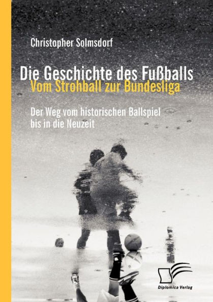 Die Geschichte des FuÃŸballs: Vom Strohball zur Bundesliga: Der Weg vom historischen Ballspiel bis in die Neuzeit