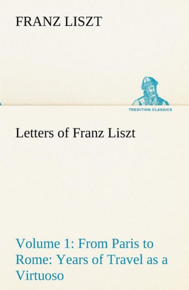 Letters of Franz Liszt -- Volume 1 from Paris to Rome: Years of Travel as a Virtuoso