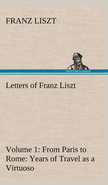 Letters of Franz Liszt -- Volume 1 from Paris to Rome: Years of Travel as a Virtuoso