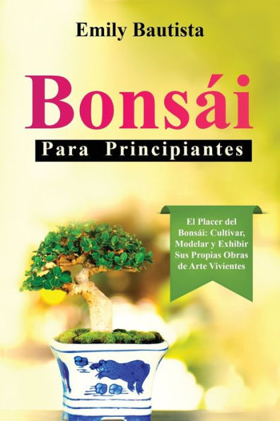 BonsÃ¡i para Principiantes: El Placer del BonsÃ¡i: Cultivar, Modelar y Exhibir Sus Propias Obras de Arte Vivientes