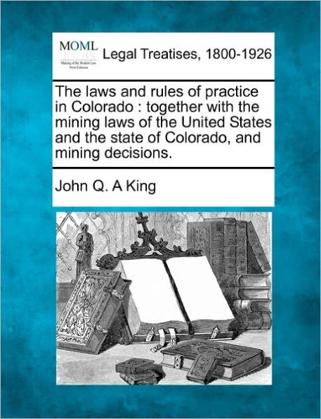 The Laws and Rules of Practice in Colorado: Together with the Mining Laws of the United States and the State of Colorado, and Mining Decisions.