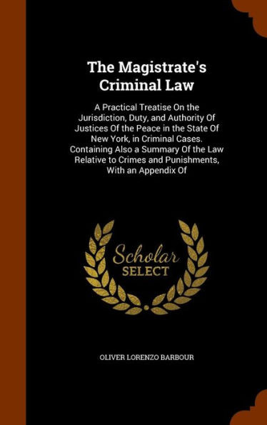 The Magistrate's Criminal Law: A Practical Treatise On the Jurisdiction, Duty, and Authority Of Justices Of the Peace in the State Of New York, in Cr