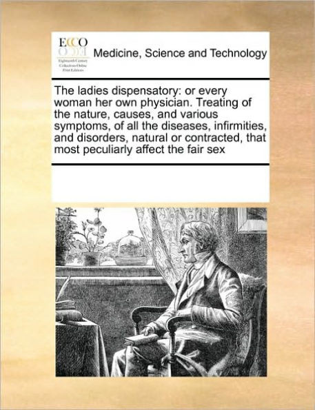 The Ladies Dispensatory: Or Every Woman Her Own Physician. Treating of the Nature, Causes, and Various Symptoms, of All the Diseases, Infirmiti