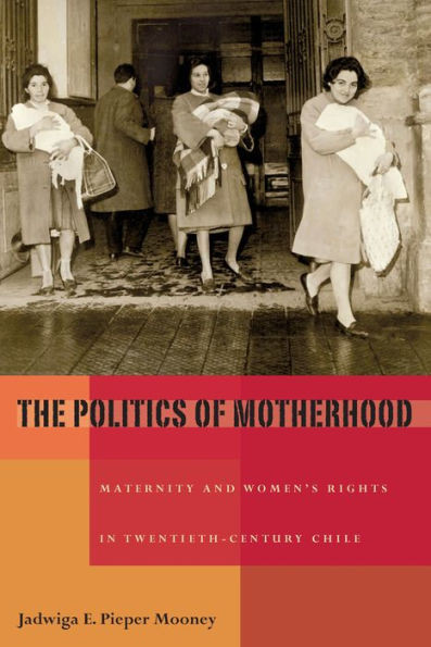 The Politics of Motherhood: Maternity and Women's Rights in Twentieth-Century Chile