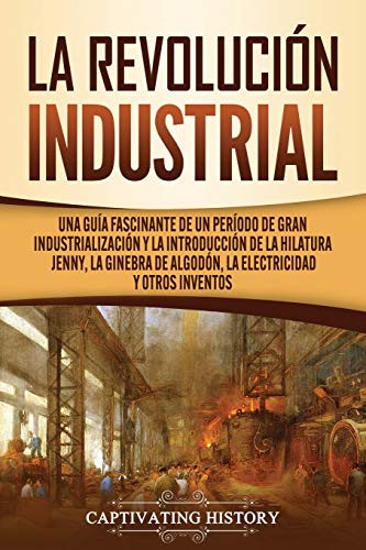 La Revolución Industrial: Una guía fascinante de un período de gran industrialización y la introducción de la hilatura Jenny, la ginebra de algodón, la electricidad y otros inventos (Spanish Edition) - 9781637160367