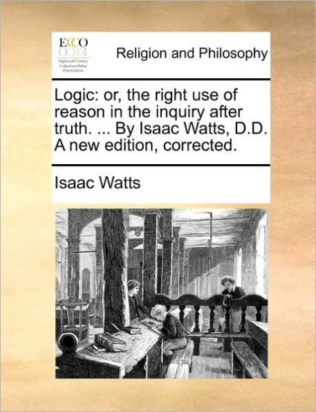 Logic: Or, the Right Use of Reason in the Inquiry After Truth. ... by Isaac Watts, D.D. a New Edition, Corrected.