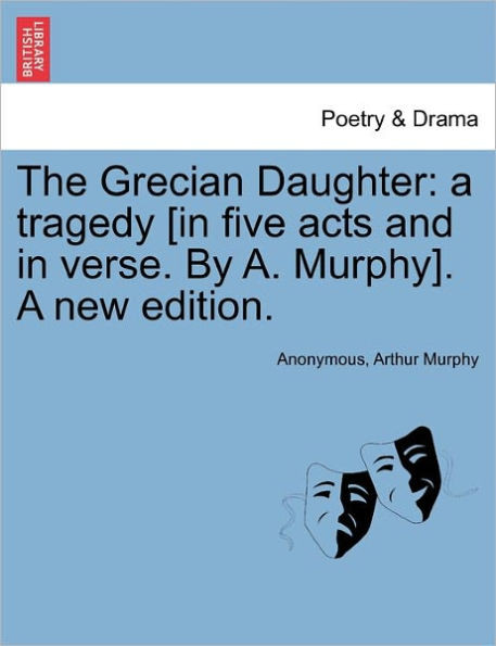 The Grecian Daughter: A Tragedy [In Five Acts and in Verse. by A. Murphy]. a New Edition.