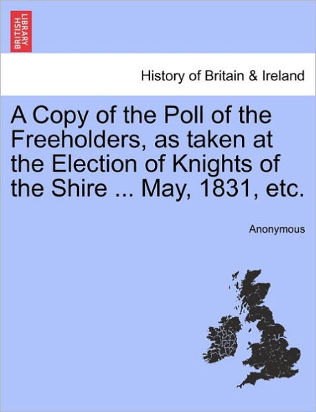 A Copy of the Poll of the Freeholders, as Taken at the Election of Knights of the Shire ... May, 1831, Etc.