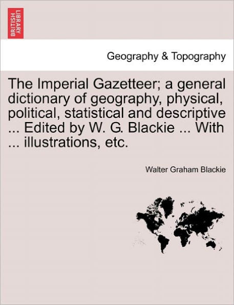 The Imperial Gazetteer; a general dictionary of geography, physical, political, statistical and descriptive ... Edited by W. G. Blackie ... With ... i