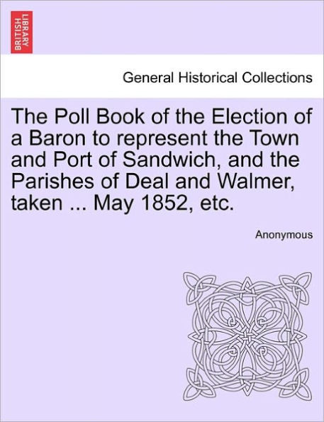 The Poll Book of the Election of a Baron to Represent the Town and Port of Sandwich, and the Parishes of Deal and Walmer, Taken ... May 1852, Etc.