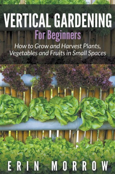 Vertical Gardening For Beginners: How to Grow and Harvest Plants, Vegetables and Fruits in Small Spaces