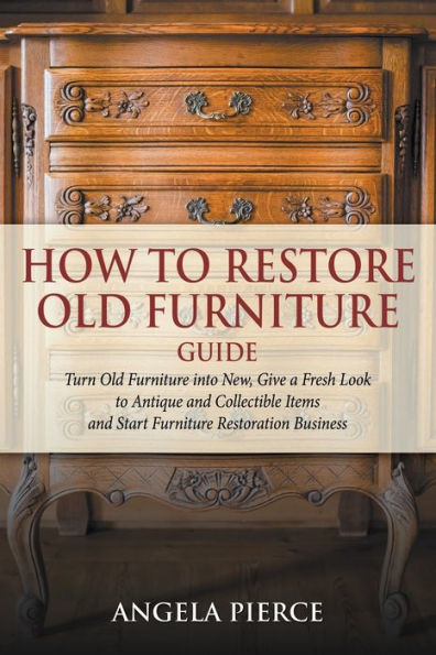 How to Restore Old Furniture Guide: Turn Old Furniture into New, Give a Fresh Look to Antique and Collectible Items and Start Furniture Restoration Bu
