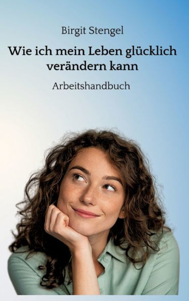 Wie ich mein Leben glücklich verändern kann: Arbeitshandbuch