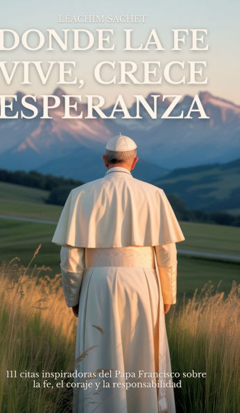 Donde La Fe Vive, Crece Esperanza: 111 citas inspiradoras del Papa Francisco sobre la fe, el coraje y la responsabilidad