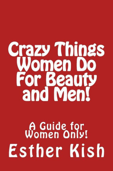 Crazy Things Women Do for Beauty and Men!: A Guide for Women ONLY