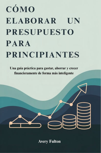 Cómo Elaborar Un Presupuesto Para Principiantes: Una guía práctica para gastar, ahorrar y crecer financieramente de forma más inteligente
