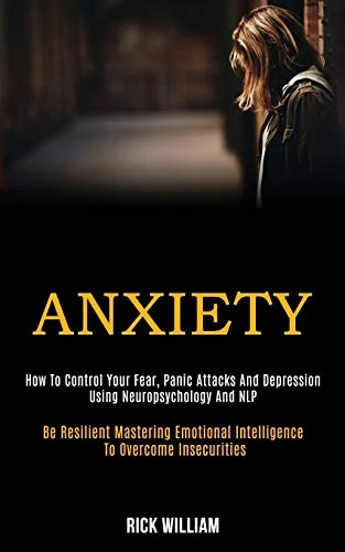 Anxiety : How to Control Your Fear, Panic Attacks and Depression Using Neuropsychology and Nlp (Be Resilient Mastering Emotional Intelligence to Overcome Insecurities)