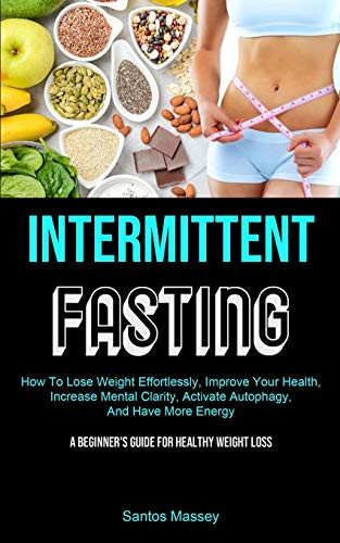 Intermittent Fasting : How To Lose Weight Effortlessly, Improve Your Health, Increase Mental Clarity, Activate Autophagy, And Have More Energy (A Beginner's Guide For Healthy Weight Loss)