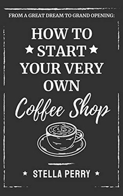 From a Great Dream to Grand Opening : How to Start Your Very Own Coffee Shop