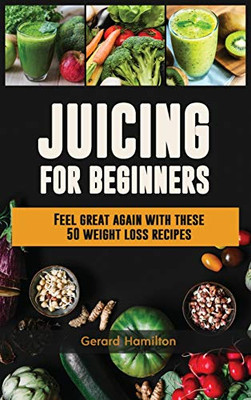Juicing For Beginners : Feel Great Again With These 50 Weight Loss Juice Recipes!