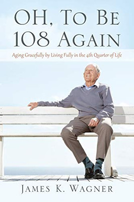 OH, To Be 108 Again : Aging Gracefully by Living Fully in the 4th Quarter of Life