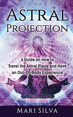 Astral Projection : A Guide on How to Travel the Astral Plane and Have an Out-Of-Body Experience