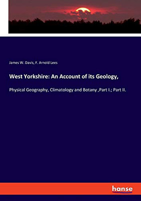 West Yorkshire: An Account of Its Geology, : Physical Geography, Climatology and Botany ,Part I.; Part II.