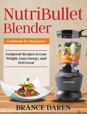 NutriBullet Blender Cookbook for Beginners : Foolproof Recipes to Lose Weight, Gain Energy, and Feel Great