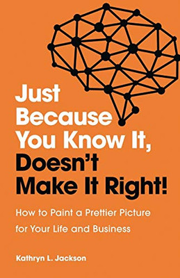 Just Because You Know It, DoesnÆt Make It Right: How to Paint a Prettier Picture for Your Life and Business