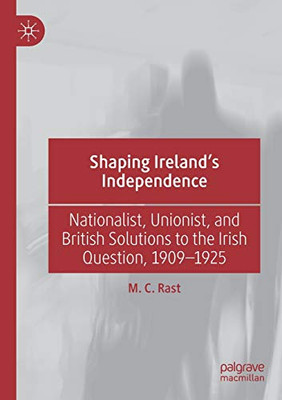 Shaping IrelandÆs Independence : Nationalist, Unionist, and British Solutions to the Irish Question, 1909û1925