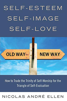 Self-Esteem Self-Image Self-Love : How to Trade the Trinity of Self-Worship for the Triangle of Self-Evaluation