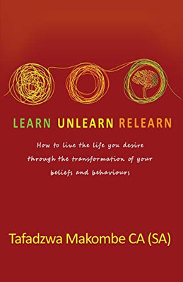Learn Unlearn Relearn: How to Live the Life You Desire Through the Transformation of Your Beliefs and Behaviours