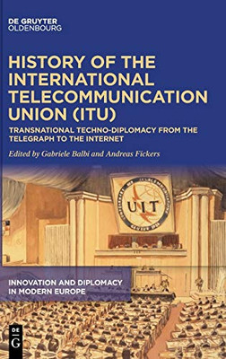 History of the International Telecommunication Union : Transnational Techno-Diplomacy from the Telegraph to the Internet