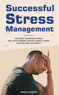 Successful Stress Management: The Guide to Manage Stress, Deal with Changes, Relieve Anxiety, Work Success and Live Happily