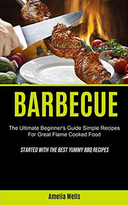 Barbecue : The Ultimate Beginner's Guide Simple Recipes For Great Flame Cooked Food (Started With The Best Yummy BBQ Recipes)