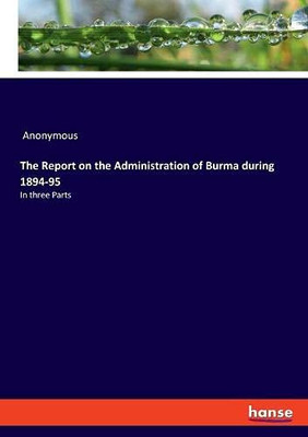 The Report on the Administration of Burma During 1894-95 : In Three Parts