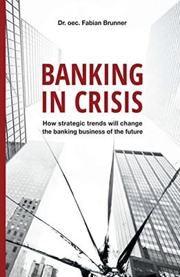 Banking in Crisis : How Strategic Trends Will Change the Banking Business of the Future