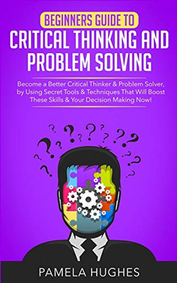 Beginners Guide to Critical Thinking and Problem Solving : Become a Better Critical Thinker & Problem Solver, by Using Secret Tools & Techniques That Will Boost These Skills & Your Decision Making Now!