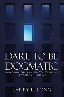 Dare to Be Dogmatic : And Other Essays to Help You Think and Live Like a Christian