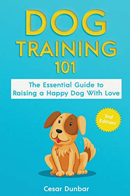 Dog Training 101 : The Essential Guide to Raising A Happy Dog With Love. Train The Perfect Dog Through House Training, Basic Commands, Crate Training and Dog Obedience.