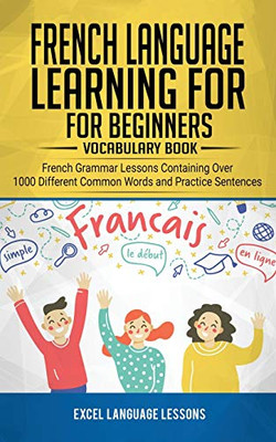 French Language Learning for Beginner's - Vocabulary Book : French Grammar Lessons Containing Over 1000 Different Common Words and Practice Sentences