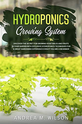 Hydroponics Growing System : Discover the Secret for Growing Vegetables and Fruits in Your Garden with Exclusive Hydroponics Techniques for a Great Gardening Experience Even If You Are a Beginner