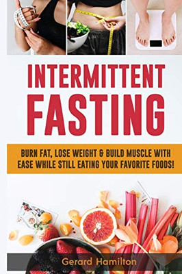 Intermittent Fasting : Burn Fat, Lose Weight And Build Muscle With Ease While Still Eating Your Favorite Foods!