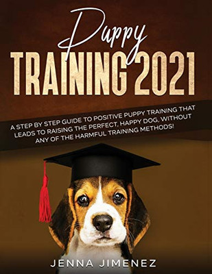 Puppy Training 2021 : A Step By Step Guide to Positive Puppy Training That Leads to Raising the Perfect, Happy Dog, Without Any of the Harmful Training Methods!