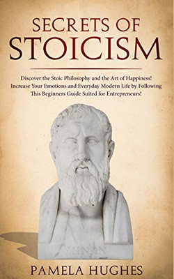 Secrets of Stoicism : Discover the Stoic Philosophy and the Art of Happiness; Increase Your Emotions and Everyday Modern Life by Following This Beginners Guide Suited for Entrepreneurs!