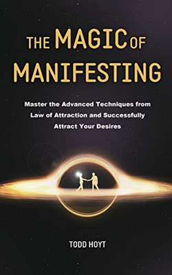 The Magic of Manifesting : Master the Advanced Techniques from Law of Attraction and Successfully Attract Your Desires Todd Hoyt (Law of Attraction)