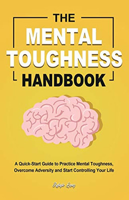 The Mental Toughness Handbook : A Quick-Start Guide to Practice Mental Toughness, Overcome Adversity and Start Controlling Your Life